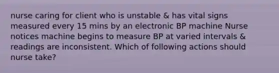 nurse caring for client who is unstable & has vital signs measured every 15 mins by an electronic BP machine Nurse notices machine begins to measure BP at varied intervals & readings are inconsistent. Which of following actions should nurse take?