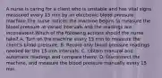 A nurse is caring for a client who is unstable and has vital signs measured every 15 min by an electronic blood pressure machine.The nurse notices the machine begins to measure the blood pressure at varied intervals and the readings are inconsistent.Which of the following actions should the nurse take? A. Turn on the machine every 15 min to measure the client's blood pressure. B. Record only blood pressure readings needed for the 15-min intervals. C. Obtain manural and automatic readings and compare them/. D. Disconnect the machine, and measure the blood pressure manually every 15 min.