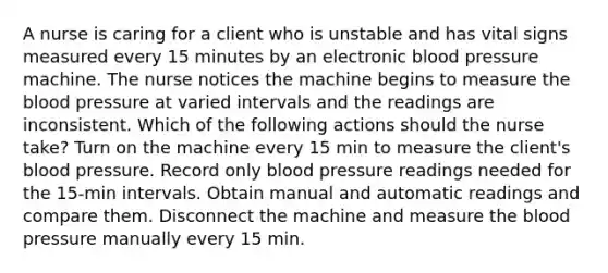 A nurse is caring for a client who is unstable and has vital signs measured every 15 minutes by an electronic blood pressure machine. The nurse notices the machine begins to measure the blood pressure at varied intervals and the readings are inconsistent. Which of the following actions should the nurse take? Turn on the machine every 15 min to measure the client's blood pressure. Record only blood pressure readings needed for the 15-min intervals. Obtain manual and automatic readings and compare them. Disconnect the machine and measure the blood pressure manually every 15 min.