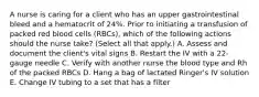 A nurse is caring for a client who has an upper gastrointestinal bleed and a hematocrit of 24%. Prior to initiating a transfusion of packed red blood cells (RBCs), which of the following actions should the nurse take? (Select all that apply.) A. Assess and document the client's vital signs B. Restart the IV with a 22-gauge needle C. Verify with another nurse the blood type and Rh of the packed RBCs D. Hang a bag of lactated Ringer's IV solution E. Change IV tubing to a set that has a filter