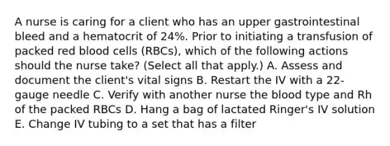 A nurse is caring for a client who has an upper gastrointestinal bleed and a hematocrit of 24%. Prior to initiating a transfusion of packed red blood cells (RBCs), which of the following actions should the nurse take? (Select all that apply.) A. Assess and document the client's vital signs B. Restart the IV with a 22-gauge needle C. Verify with another nurse the blood type and Rh of the packed RBCs D. Hang a bag of lactated Ringer's IV solution E. Change IV tubing to a set that has a filter