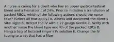 A nurse is caring for a client who has an upper gastrointestinal bleed and a hematocrit of 24%. Prior to initiating a transfusion of packed RBCs, which of the following actions should the nurse take? (Select all that apply.) A. Assess and document the client's vital signs B. Restart the IV with a 22-gauge needle C. Verify with another nurse the blood type and Rh of the packed RBCs D. Hang a bag of lactated ringer's IV solution E. Change the IV tubing to a set that has a filter