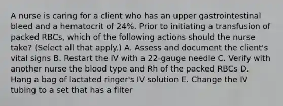 A nurse is caring for a client who has an upper gastrointestinal bleed and a hematocrit of 24%. Prior to initiating a transfusion of packed RBCs, which of the following actions should the nurse take? (Select all that apply.) A. Assess and document the client's vital signs B. Restart the IV with a 22-gauge needle C. Verify with another nurse the blood type and Rh of the packed RBCs D. Hang a bag of lactated ringer's IV solution E. Change the IV tubing to a set that has a filter