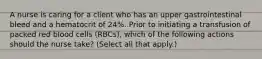 A nurse is caring for a client who has an upper gastrointestinal bleed and a hematocrit of 24%. Prior to initiating a transfusion of packed red blood cells (RBCs), which of the following actions should the nurse take? (Select all that apply.)