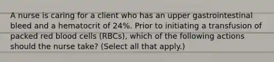 A nurse is caring for a client who has an upper gastrointestinal bleed and a hematocrit of 24%. Prior to initiating a transfusion of packed red blood cells (RBCs), which of the following actions should the nurse take? (Select all that apply.)