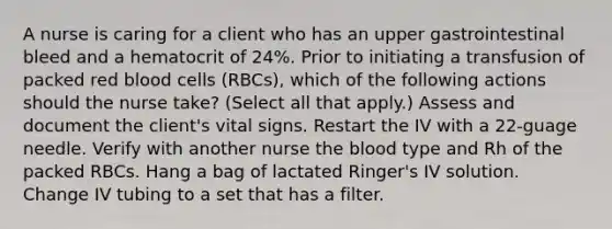 A nurse is caring for a client who has an upper gastrointestinal bleed and a hematocrit of 24%. Prior to initiating a transfusion of packed red blood cells (RBCs), which of the following actions should the nurse take? (Select all that apply.) Assess and document the client's vital signs. Restart the IV with a 22-guage needle. Verify with another nurse the blood type and Rh of the packed RBCs. Hang a bag of lactated Ringer's IV solution. Change IV tubing to a set that has a filter.