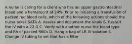 A nurse is caring for a client who has an upper gastrointestinal bleed and a hematocrit of 24%. Prior to initiating a transfusion of packed red blood cells, which of the following actions should the nurse take? SATA A. Assess and document the vitals B. Restart the IV with a 22 G C. Verify with another nurse the blood type and Rh of packed RBCs D. Hang a bag of LR IV solution E. Change IV tubing to set that has a filter