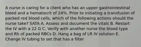 A nurse is caring for a client who has an upper gastrointestinal bleed and a hematocrit of 24%. Prior to initiating a transfusion of packed red blood cells, which of the following actions should the nurse take? SATA A. Assess and document the vitals B. Restart the IV with a 22 G C. Verify with another nurse the blood type and Rh of packed RBCs D. Hang a bag of LR IV solution E. Change IV tubing to set that has a filter