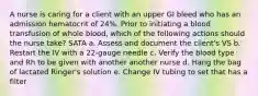 A nurse is caring for a client with an upper GI bleed who has an admission hematocrit of 24%. Prior to initiating a blood transfusion of whole blood, which of the following actions should the nurse take? SATA a. Assess and document the client's VS b. Restart the IV with a 22-gauge needle c. Verify the blood type and Rh to be given with another another nurse d. Hang the bag of lactated Ringer's solution e. Change IV tubing to set that has a filter