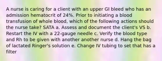 A nurse is caring for a client with an upper GI bleed who has an admission hematocrit of 24%. Prior to initiating a blood transfusion of whole blood, which of the following actions should the nurse take? SATA a. Assess and document the client's VS b. Restart the IV with a 22-gauge needle c. Verify the blood type and Rh to be given with another another nurse d. Hang the bag of lactated Ringer's solution e. Change IV tubing to set that has a filter