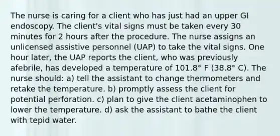 The nurse is caring for a client who has just had an upper GI endoscopy. The client's vital signs must be taken every 30 minutes for 2 hours after the procedure. The nurse assigns an unlicensed assistive personnel (UAP) to take the vital signs. One hour later, the UAP reports the client, who was previously afebrile, has developed a temperature of 101.8° F (38.8° C). The nurse should: a) tell the assistant to change thermometers and retake the temperature. b) promptly assess the client for potential perforation. c) plan to give the client acetaminophen to lower the temperature. d) ask the assistant to bathe the client with tepid water.