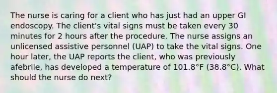 The nurse is caring for a client who has just had an upper GI endoscopy. The client's vital signs must be taken every 30 minutes for 2 hours after the procedure. The nurse assigns an unlicensed assistive personnel (UAP) to take the vital signs. One hour later, the UAP reports the client, who was previously afebrile, has developed a temperature of 101.8°F (38.8°C). What should the nurse do next?