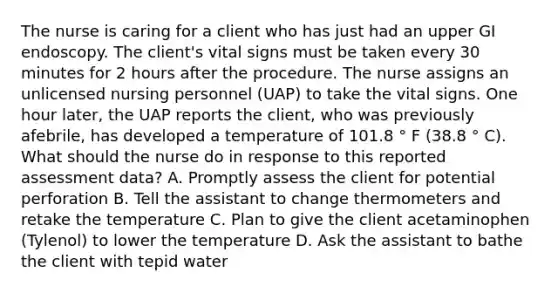 The nurse is caring for a client who has just had an upper GI endoscopy. The client's vital signs must be taken every 30 minutes for 2 hours after the procedure. The nurse assigns an unlicensed nursing personnel (UAP) to take the vital signs. One hour later, the UAP reports the client, who was previously afebrile, has developed a temperature of 101.8 ° F (38.8 ° C). What should the nurse do in response to this reported assessment data? A. Promptly assess the client for potential perforation B. Tell the assistant to change thermometers and retake the temperature C. Plan to give the client acetaminophen (Tylenol) to lower the temperature D. Ask the assistant to bathe the client with tepid water
