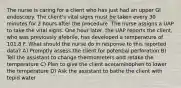 The nurse is caring for a client who has just had an upper GI endoscopy. The client's vital signs must be taken every 30 minutes for 2 hours after the procedure. The nurse assigns a UAP to take the vital signs. One hour later, the UAP reports the client, who was previously afebrile, has developed a temperature of 101.8 F. What should the nurse do in response to this reported data? A) Promptly assess the client for potential perforation B) Tell the assistant to change thermometers and retake the temperature C) Plan to give the client acetaminophen to lower the temperature D) Ask the assistant to bathe the client with tepid water