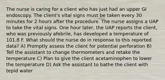 The nurse is caring for a client who has just had an upper GI endoscopy. The client's vital signs must be taken every 30 minutes for 2 hours after the procedure. The nurse assigns a UAP to take the vital signs. One hour later, the UAP reports the client, who was previously afebrile, has developed a temperature of 101.8 F. What should the nurse do in response to this reported data? A) Promptly assess the client for potential perforation B) Tell the assistant to change thermometers and retake the temperature C) Plan to give the client acetaminophen to lower the temperature D) Ask the assistant to bathe the client with tepid water