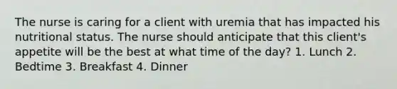 The nurse is caring for a client with uremia that has impacted his nutritional status. The nurse should anticipate that this client's appetite will be the best at what time of the day? 1. Lunch 2. Bedtime 3. Breakfast 4. Dinner