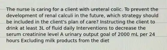 The nurse is caring for a client with ureteral colic. To prevent the development of renal calculi in the future, which strategy should be included in the client's plan of care? Instructing the client to drink at least 3L of fluid daily Interventions to decrease the serum creatinine level A urinary output goal of 2000 mL per 24 hours Excluding milk products from the diet