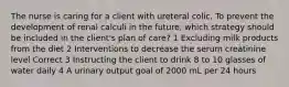 The nurse is caring for a client with ureteral colic. To prevent the development of renal calculi in the future, which strategy should be included in the client's plan of care? 1 Excluding milk products from the diet 2 Interventions to decrease the serum creatinine level Correct 3 Instructing the client to drink 8 to 10 glasses of water daily 4 A urinary output goal of 2000 mL per 24 hours