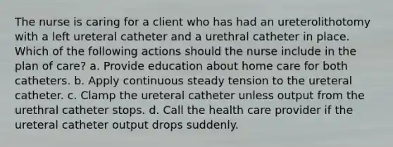 The nurse is caring for a client who has had an ureterolithotomy with a left ureteral catheter and a urethral catheter in place. Which of the following actions should the nurse include in the plan of care? a. Provide education about home care for both catheters. b. Apply continuous steady tension to the ureteral catheter. c. Clamp the ureteral catheter unless output from the urethral catheter stops. d. Call the health care provider if the ureteral catheter output drops suddenly.