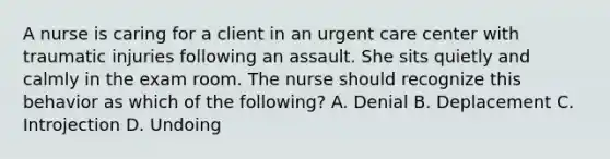 A nurse is caring for a client in an urgent care center with traumatic injuries following an assault. She sits quietly and calmly in the exam room. The nurse should recognize this behavior as which of the following? A. Denial B. Deplacement C. Introjection D. Undoing