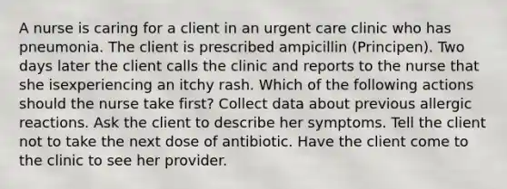 A nurse is caring for a client in an urgent care clinic who has pneumonia. The client is prescribed ampicillin (Principen). Two days later the client calls the clinic and reports to the nurse that she isexperiencing an itchy rash. Which of the following actions should the nurse take first? Collect data about previous allergic reactions. Ask the client to describe her symptoms. Tell the client not to take the next dose of antibiotic. Have the client come to the clinic to see her provider.