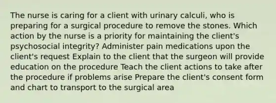 The nurse is caring for a client with urinary calculi, who is preparing for a surgical procedure to remove the stones. Which action by the nurse is a priority for maintaining the client's psychosocial integrity? Administer pain medications upon the client's request Explain to the client that the surgeon will provide education on the procedure Teach the client actions to take after the procedure if problems arise Prepare the client's consent form and chart to transport to the surgical area