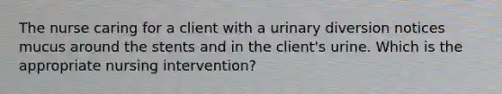 The nurse caring for a client with a urinary diversion notices mucus around the stents and in the client's urine. Which is the appropriate nursing intervention?