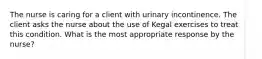 The nurse is caring for a client with urinary incontinence. The client asks the nurse about the use of Kegal exercises to treat this condition. What is the most appropriate response by the nurse?