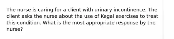 The nurse is caring for a client with urinary incontinence. The client asks the nurse about the use of Kegal exercises to treat this condition. What is the most appropriate response by the nurse?