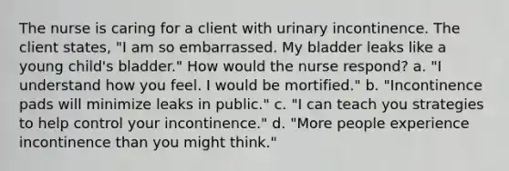 The nurse is caring for a client with urinary incontinence. The client states, "I am so embarrassed. My bladder leaks like a young child's bladder." How would the nurse respond? a. "I understand how you feel. I would be mortified." b. "Incontinence pads will minimize leaks in public." c. "I can teach you strategies to help control your incontinence." d. "More people experience incontinence than you might think."