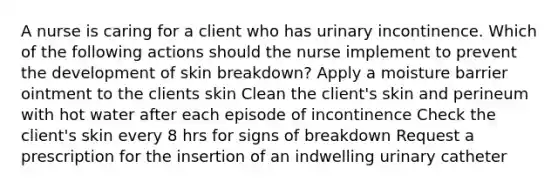 A nurse is caring for a client who has urinary incontinence. Which of the following actions should the nurse implement to prevent the development of skin breakdown? Apply a moisture barrier ointment to the clients skin Clean the client's skin and perineum with hot water after each episode of incontinence Check the client's skin every 8 hrs for signs of breakdown Request a prescription for the insertion of an indwelling urinary catheter