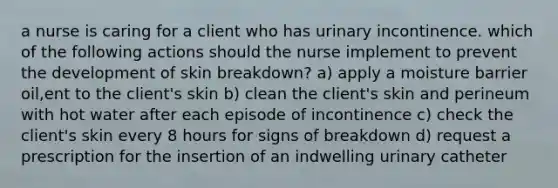 a nurse is caring for a client who has urinary incontinence. which of the following actions should the nurse implement to prevent the development of skin breakdown? a) apply a moisture barrier oil,ent to the client's skin b) clean the client's skin and perineum with hot water after each episode of incontinence c) check the client's skin every 8 hours for signs of breakdown d) request a prescription for the insertion of an indwelling urinary catheter