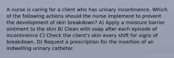 A nurse is caring for a client who has urinary incontinence. Which of the following actions should the nurse implement to prevent the development of skin breakdown? A) Apply a moisture barrier ointment to the skin B) Clean with soap after each episode of incontinence C) Check the client's skin every shift for signs of breakdown. D) Request a prescription for the insertion of an indwelling urinary catheter.