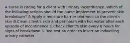 A nurse is caring for a client with urinary incontinence. Which of the following actions should the nurse implement to prevent skin breakdown? A.Apply a moisture barrier ointment to the client's skin B.Clean client's skin and perineum with hot water after each episode of incontinence C.Check client's skin every 8 hours for signs of breakdown D.Request an order to insert an indwelling urinary catheter