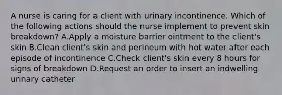 A nurse is caring for a client with urinary incontinence. Which of the following actions should the nurse implement to prevent skin breakdown? A.Apply a moisture barrier ointment to the client's skin B.Clean client's skin and perineum with hot water after each episode of incontinence C.Check client's skin every 8 hours for signs of breakdown D.Request an order to insert an indwelling urinary catheter