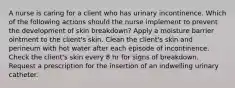 A nurse is caring for a client who has urinary incontinence. Which of the following actions should the nurse implement to prevent the development of skin breakdown? Apply a moisture barrier ointment to the client's skin. Clean the client's skin and perineum with hot water after each episode of incontinence. Check the client's skin every 8 hr for signs of breakdown. Request a prescription for the insertion of an indwelling urinary catheter.