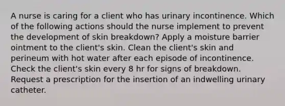 A nurse is caring for a client who has urinary incontinence. Which of the following actions should the nurse implement to prevent the development of skin breakdown? Apply a moisture barrier ointment to the client's skin. Clean the client's skin and perineum with hot water after each episode of incontinence. Check the client's skin every 8 hr for signs of breakdown. Request a prescription for the insertion of an indwelling urinary catheter.