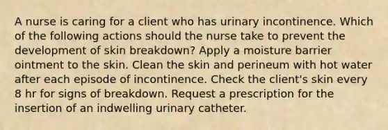 A nurse is caring for a client who has urinary incontinence. Which of the following actions should the nurse take to prevent the development of skin breakdown? Apply a moisture barrier ointment to the skin. Clean the skin and perineum with hot water after each episode of incontinence. Check the client's skin every 8 hr for signs of breakdown. Request a prescription for the insertion of an indwelling urinary catheter.