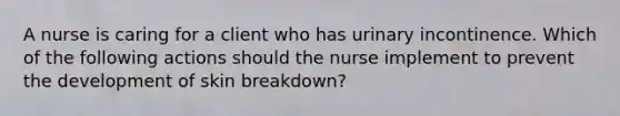 A nurse is caring for a client who has urinary incontinence. Which of the following actions should the nurse implement to prevent the development of skin breakdown?