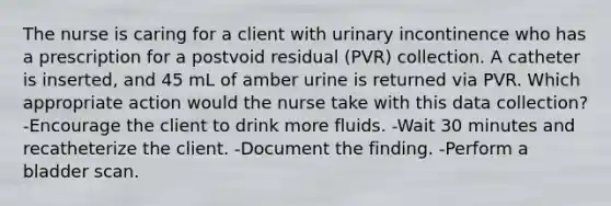 The nurse is caring for a client with urinary incontinence who has a prescription for a postvoid residual (PVR) collection. A catheter is inserted, and 45 mL of amber urine is returned via PVR. Which appropriate action would the nurse take with this data collection? -Encourage the client to drink more fluids. -Wait 30 minutes and recatheterize the client. -Document the finding. -Perform a bladder scan.