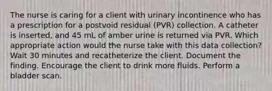 The nurse is caring for a client with urinary incontinence who has a prescription for a postvoid residual (PVR) collection. A catheter is inserted, and 45 mL of amber urine is returned via PVR. Which appropriate action would the nurse take with this data collection? Wait 30 minutes and recatheterize the client. Document the finding. Encourage the client to drink more fluids. Perform a bladder scan.