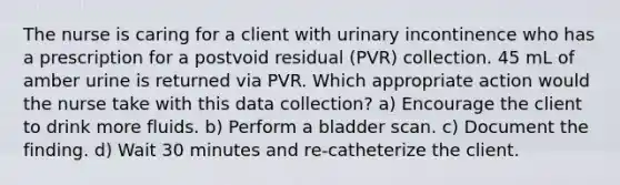 The nurse is caring for a client with urinary incontinence who has a prescription for a postvoid residual (PVR) collection. 45 mL of amber urine is returned via PVR. Which appropriate action would the nurse take with this data collection? a) Encourage the client to drink more fluids. b) Perform a bladder scan. c) Document the finding. d) Wait 30 minutes and re-catheterize the client.