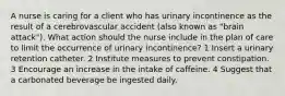 A nurse is caring for a client who has urinary incontinence as the result of a cerebrovascular accident (also known as "brain attack"). What action should the nurse include in the plan of care to limit the occurrence of urinary incontinence? 1 Insert a urinary retention catheter. 2 Institute measures to prevent constipation. 3 Encourage an increase in the intake of caffeine. 4 Suggest that a carbonated beverage be ingested daily.