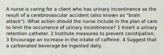 A nurse is caring for a client who has urinary incontinence as the result of a cerebrovascular accident (also known as "brain attack"). What action should the nurse include in the plan of care to limit the occurrence of urinary incontinence? 1 Insert a urinary retention catheter. 2 Institute measures to prevent constipation. 3 Encourage an increase in the intake of caffeine. 4 Suggest that a carbonated beverage be ingested daily.