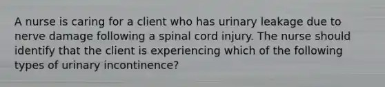 A nurse is caring for a client who has urinary leakage due to nerve damage following a spinal cord injury. The nurse should identify that the client is experiencing which of the following types of urinary incontinence?