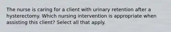 The nurse is caring for a client with urinary retention after a hysterectomy. Which nursing intervention is appropriate when assisting this client? Select all that apply.