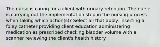 The nurse is caring for a client with urinary retention. The nurse is carrying out the implementation step in the nursing process when taking which action(s)? Select all that apply. inserting a foley catheter providing client education administering medication as prescribed checking bladder volume with a scanner reviewing the client's health history