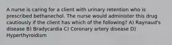 A nurse is caring for a client with urinary retention who is prescribed bethanechol. The nurse would administer this drug cautiously if the client has which of the following? A) Raynaud's disease B) Bradycardia C) Coronary artery disease D) Hyperthyroidism