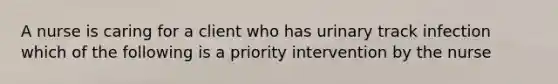 A nurse is caring for a client who has urinary track infection which of the following is a priority intervention by the nurse