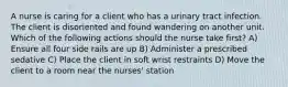 A nurse is caring for a client who has a urinary tract infection. The client is disoriented and found wandering on another unit. Which of the following actions should the nurse take first? A) Ensure all four side rails are up B) Administer a prescribed sedative C) Place the client in soft wrist restraints D) Move the client to a room near the nurses' station